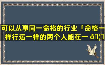 可以从事同一命格的行业「命格一样行运一样的两个人能在一 🦄 起吗」